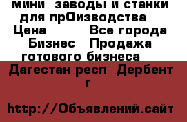 мини- заводы и станки для прОизводства  › Цена ­ 100 - Все города Бизнес » Продажа готового бизнеса   . Дагестан респ.,Дербент г.